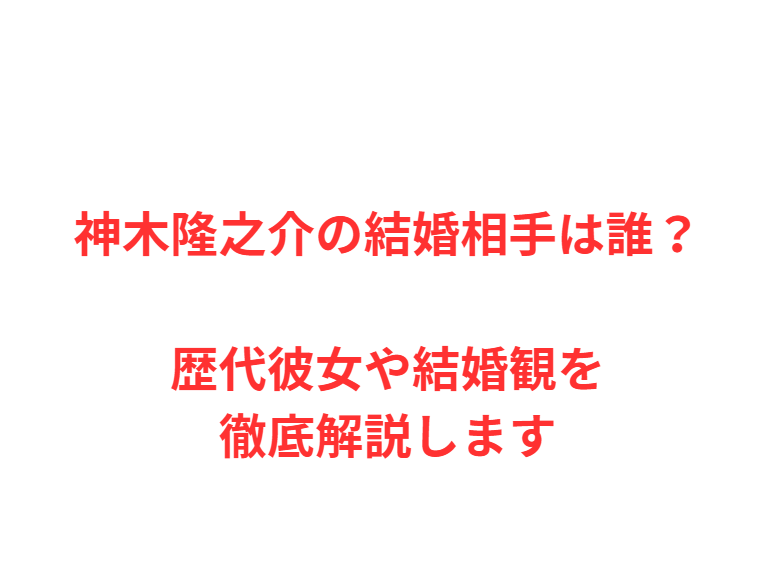 神木隆之介の結婚相手は誰？歴代彼女や結婚観を徹底解説します