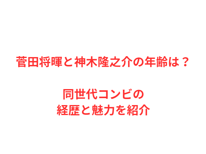 菅田将暉と神木隆之介の年齢は？同世代コンビの経歴と魅力を紹介
