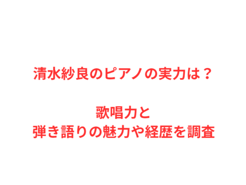 清水紗良のピアノの実力は？歌唱力と弾き語りの魅力や経歴を調査