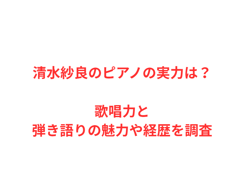 清水紗良のピアノの実力は？歌唱力と弾き語りの魅力や経歴を調査