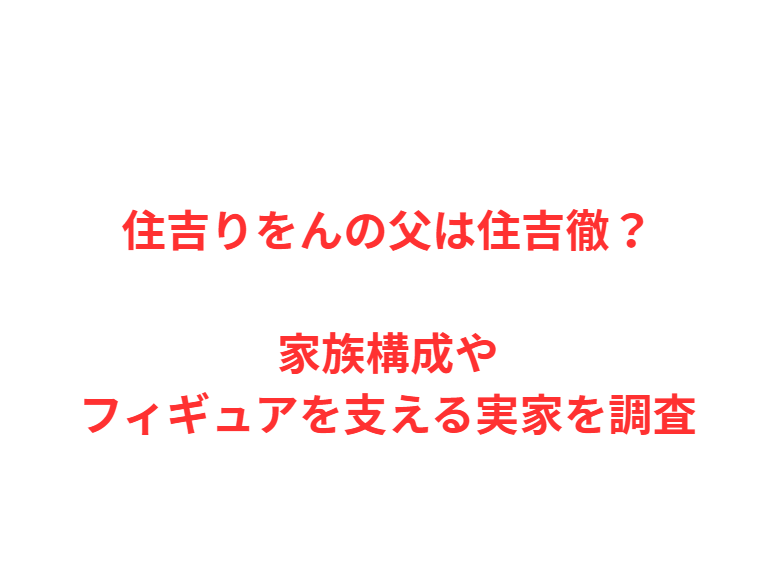 住吉りをんの父は住吉徹？家族構成やフィギュアを支える実家を調査
