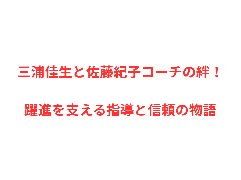 三浦佳生と佐藤紀子コーチの絆！躍進を支える指導と信頼の物語