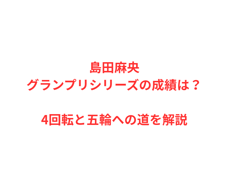 島田麻央グランプリシリーズの成績は？4回転と五輪への道を解説