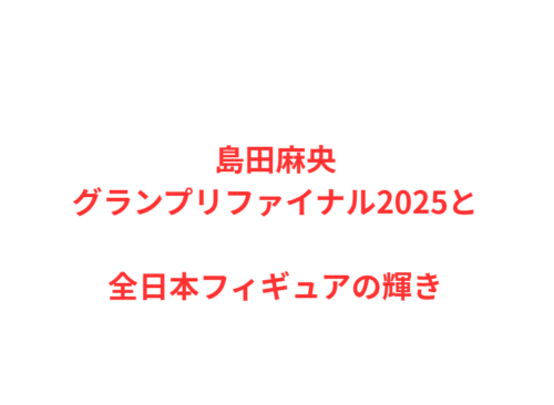 島田麻央グランプリファイナル2025と全日本フィギュアの輝き