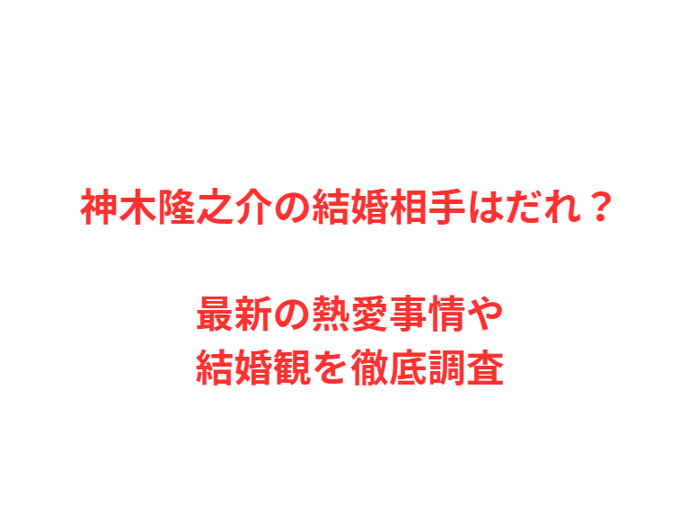 神木隆之介の結婚相手はだれ？最新の熱愛事情や結婚観を徹底調査