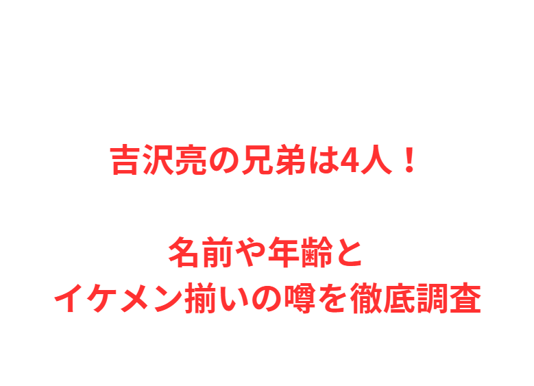 吉沢亮の兄弟は4人！名前や年齢とイケメン揃いの噂を徹底調査