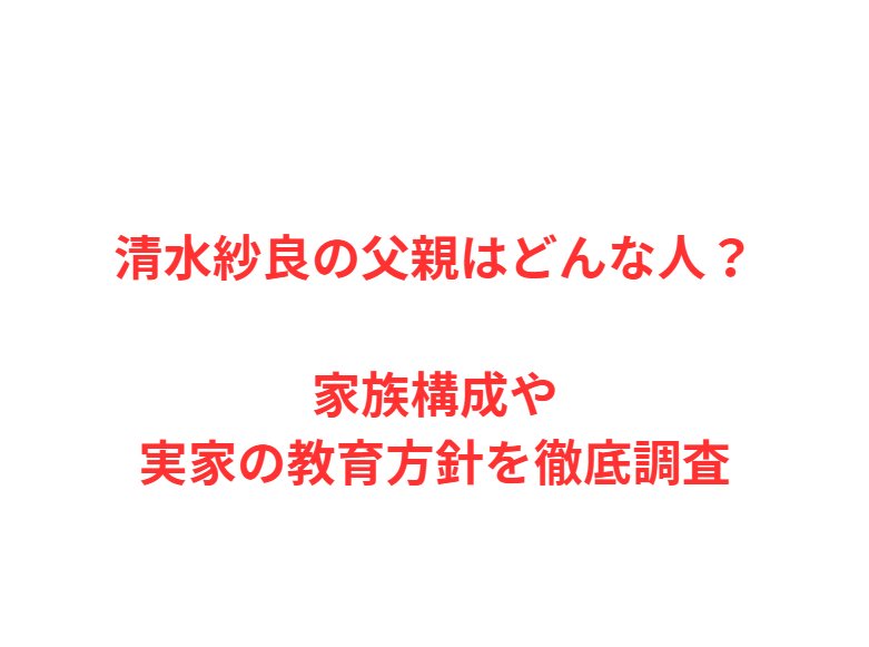 清水紗良の父親はどんな人？家族構成や実家の教育方針を徹底調査