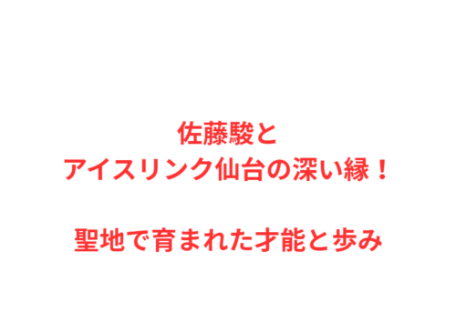 佐藤駿とアイスリンク仙台の深い縁！聖地で育まれた才能と歩み