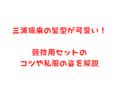 三浦璃来の髪型が可愛い!競技用セットのコツや私服の姿を解説