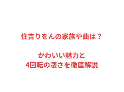 住吉りをんの家族や曲は？かわいい魅力と4回転の凄さを徹底解説