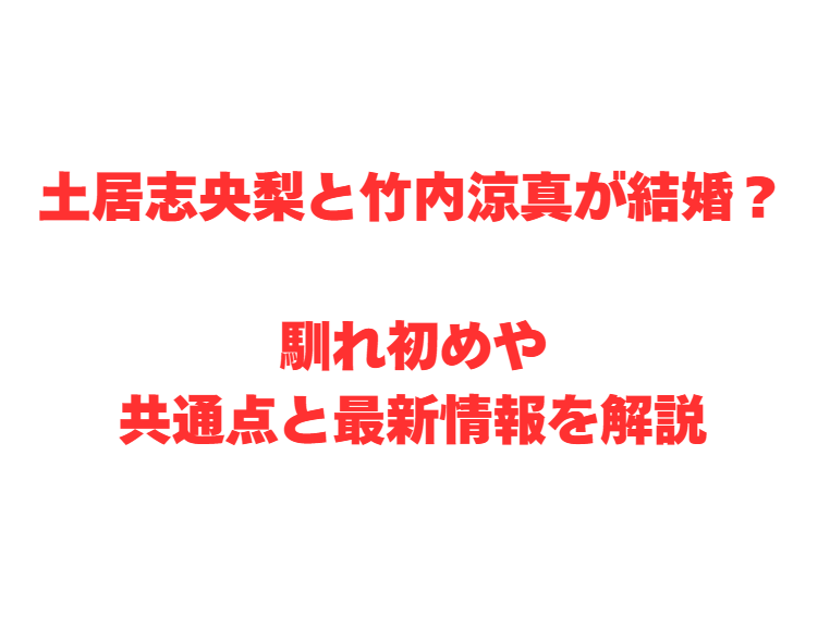 土居志央梨と竹内涼真が結婚？馴れ初めや共通点と最新情報を解説