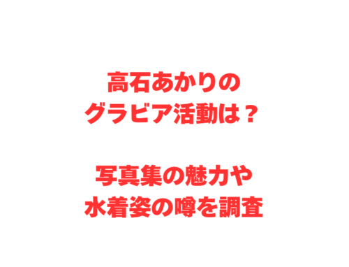 高石あかりのグラビア活動は？写真集の魅力や水着姿の噂を調査