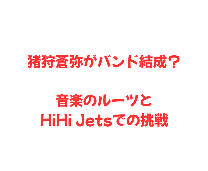 猪狩蒼弥がバンド結成？音楽のルーツとHiHi Jetsでの挑戦