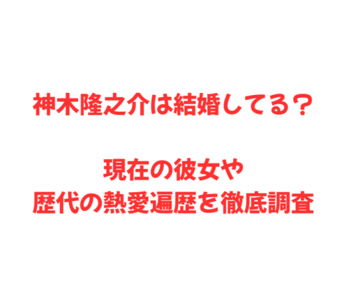 神木隆之介は結婚してる?現在の彼女や歴代の熱愛遍歴を徹底調査