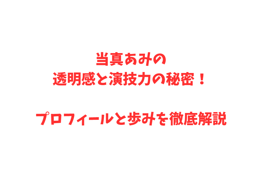 当真あみの透明感と演技力の秘密！プロフィールと歩みを徹底解説