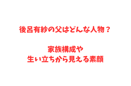 後呂有紗の父はどんな人物？家族構成や生い立ちから見える素顔