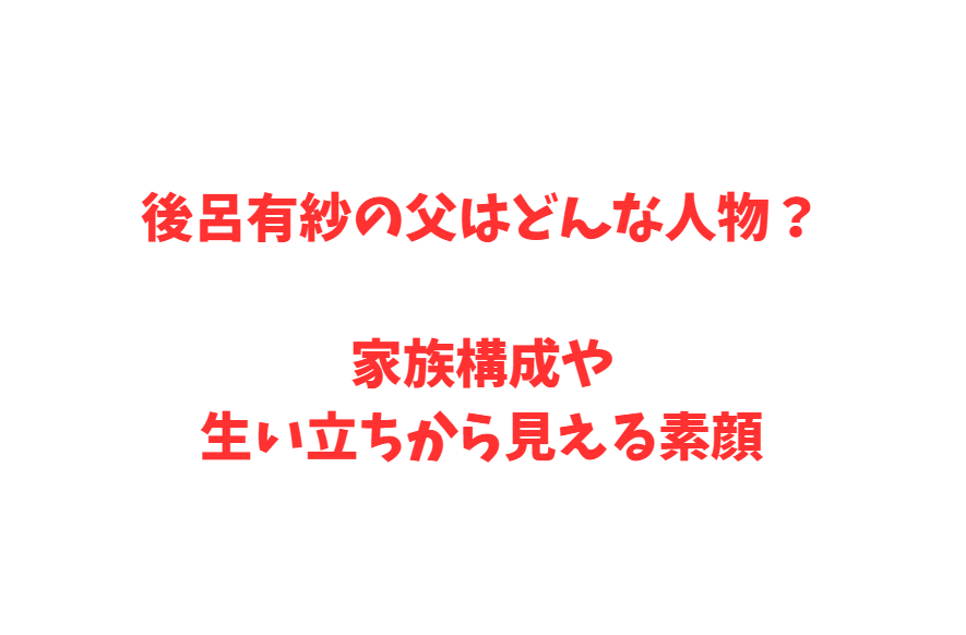 後呂有紗の父はどんな人物？家族構成や生い立ちから見える素顔