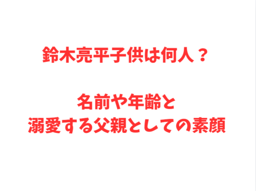 鈴木亮平子供は何人？名前や年齢と溺愛する父親としての素顔