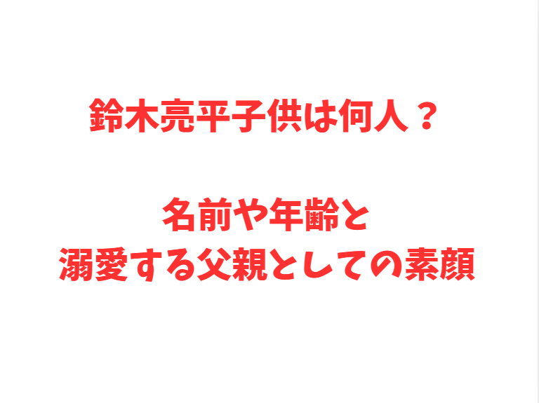 鈴木亮平子供は何人？名前や年齢と溺愛する父親としての素顔