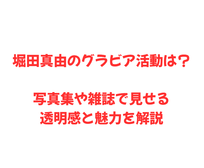 堀田真由のグラビア活動は？写真集や雑誌で見せる透明感と魅力を解説