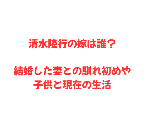 清水隆行の嫁は誰?結婚した妻との馴れ初めや子供と現在の生活