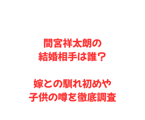 間宮祥太朗の結婚相手は誰?嫁との馴れ初めや子供の噂を徹底調査