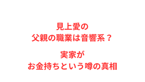 見上愛の父親の職業は音響系？実家がお金持ちという噂の真相