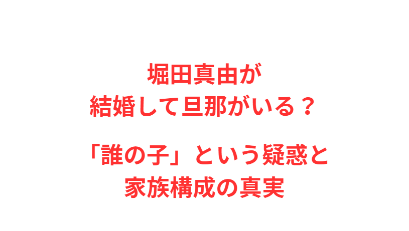 堀田真由が結婚して旦那がいる？「誰の子」という疑惑と家族構成の真実