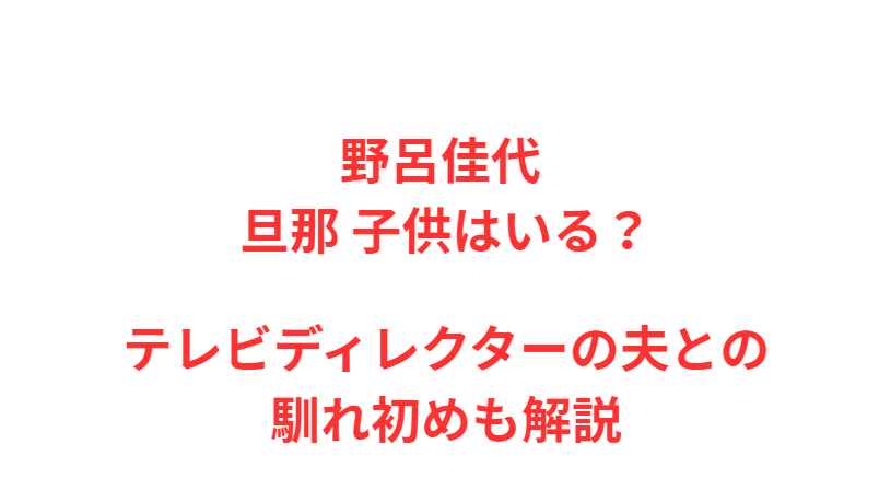 野呂佳代 旦那 子供はいる？テレビディレクターの夫との馴れ初めも解説