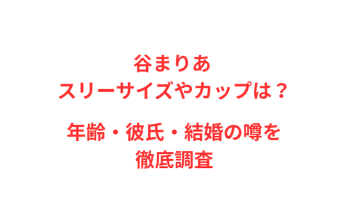 谷まりあ スリーサイズやカップは？年齢・彼氏・結婚の噂を徹底調査