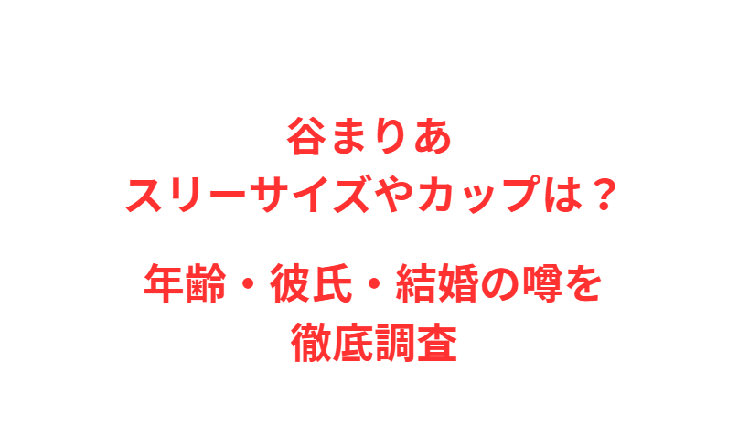谷まりあ スリーサイズやカップは？年齢・彼氏・結婚の噂を徹底調査