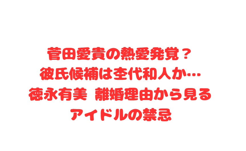 菅田愛貴の熱愛発覚？彼氏候補は杢代和人か…徳永有美 離婚理由から見るアイドルの禁忌