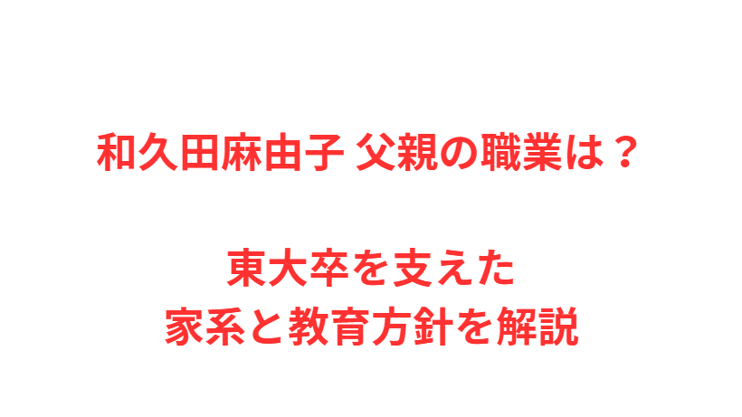 和久田麻由子 父親の職業は？東大卒を支えた家系と教育方針を解説