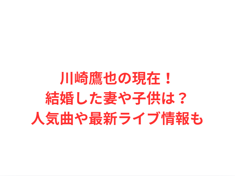 川崎鷹也の現在！結婚した妻や子供は？人気曲や最新ライブ情報も