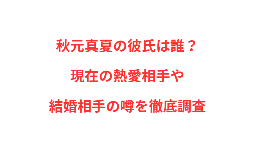 秋元真夏の彼氏は誰？現在の熱愛相手や結婚相手の噂を徹底調査