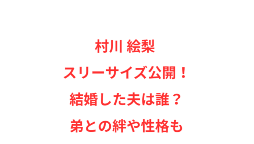 村川 絵梨 スリーサイズ公開！結婚した夫は誰？弟との絆や性格も