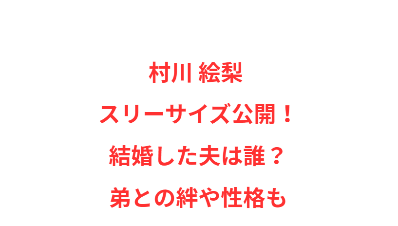 村川 絵梨 スリーサイズ公開！結婚した夫は誰？弟との絆や性格も