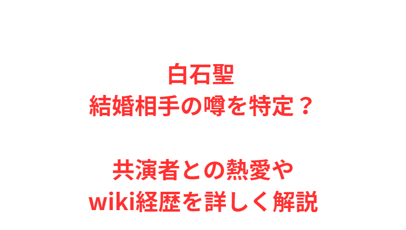 白石聖 結婚相手の噂を特定？共演者との熱愛やwiki経歴を詳しく解説