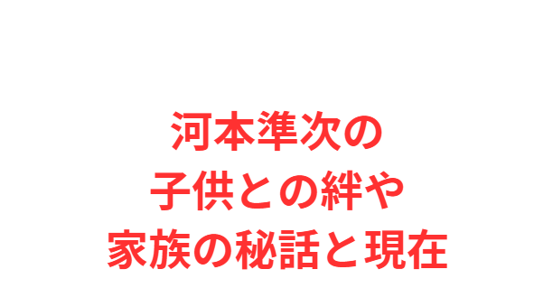 河本準次の子供との絆や家族の秘話と現在