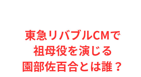 東急リバブルCMで祖母役を演じる園部佐百合とは誰？