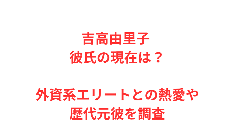 吉高由里子 彼氏の現在は？外資系エリートとの熱愛や歴代元彼を調査