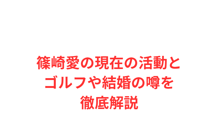 篠崎愛の現在の活動とゴルフや結婚の噂を徹底解説