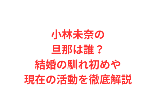 小林未奈の旦那は誰?結婚の馴れ初めや現在の活動を徹底解説