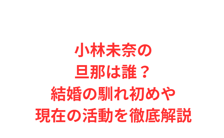 小林未奈の旦那は誰？結婚の馴れ初めや現在の活動を徹底解説