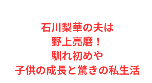 石川梨華の夫は野上亮磨!馴れ初めや子供の成長と驚きの私生活