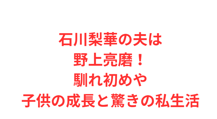 石川梨華の夫は野上亮磨！馴れ初めや子供の成長と驚きの私生活