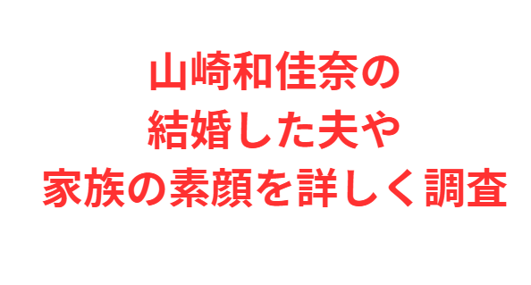 山崎和佳奈の結婚した夫や家族の素顔を詳しく調査