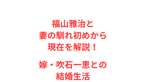 福山雅治と妻の馴れ初めから現在を解説！嫁・吹石一恵との結婚生活