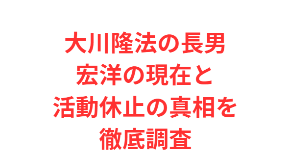 大川隆法の長男宏洋の現在と活動休止の真相を徹底調査