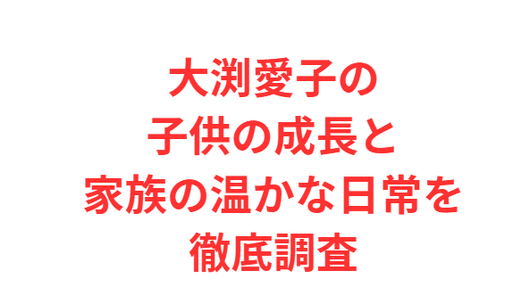 大渕愛子の子供の成長と家族の温かな日常を徹底調査
